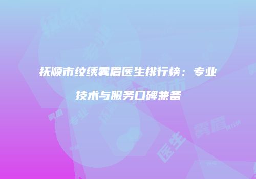 抚顺市纹绣雾眉医生排行榜：专业技术与服务口碑兼备