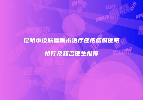 昆明市皮肤磨削术治疗痤疮瘢痕医院排行及知名医生推荐