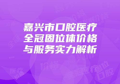 嘉兴市口腔医疗全冠固位体价格与服务实力解析