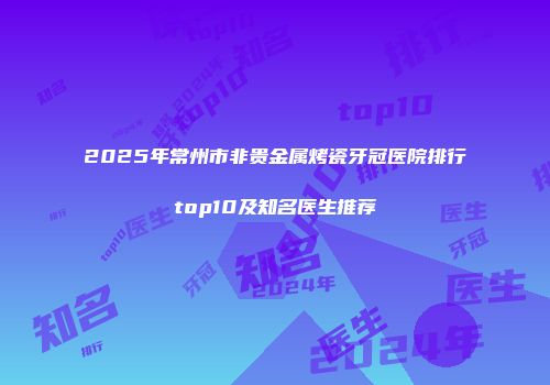 2025年常州市非贵金属烤瓷牙冠医院排行top10及知名医生推荐