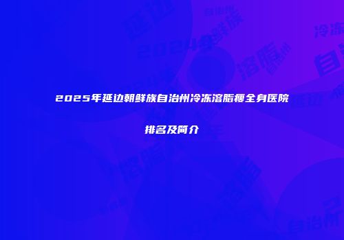 2025年延边朝鲜族自治州冷冻溶脂瘦全身医院排名及简介