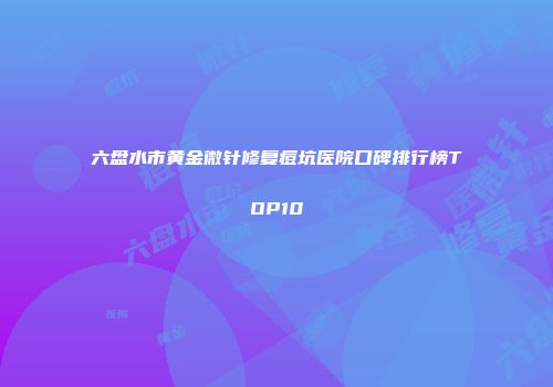 六盘水市黄金微针修复痘坑医院口碑排行榜TOP10
