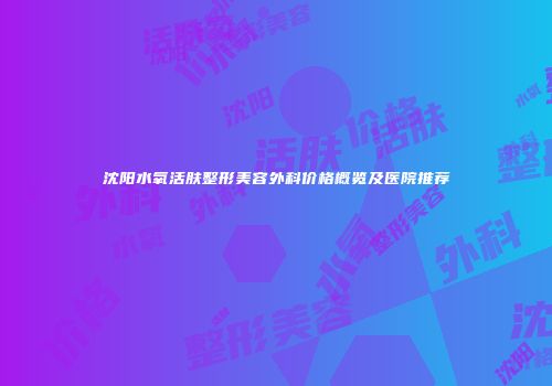 沈阳水氧活肤整形美容外科价格概览及医院推荐