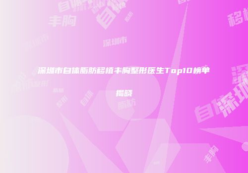 深圳市自体脂肪移植丰胸整形医生Top10榜单揭晓