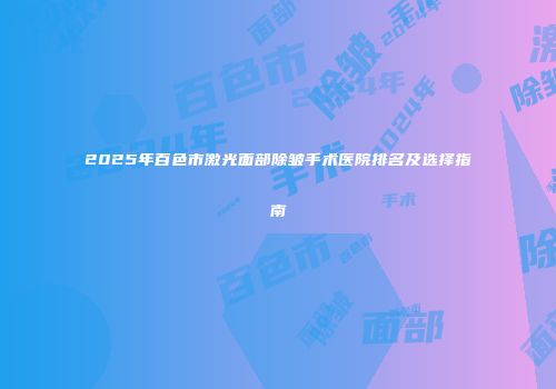 2025年百色市激光面部除皱手术医院排名及选择指南