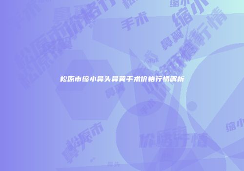 松原市缩小鼻头鼻翼手术价格行情解析