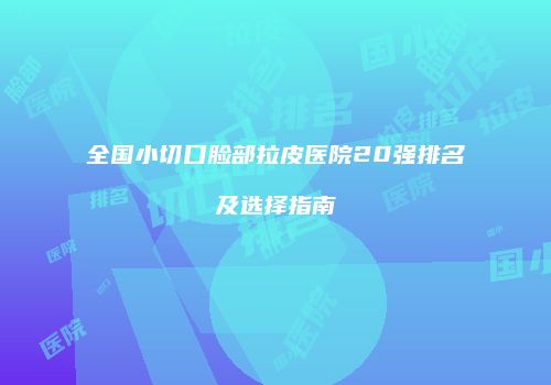 全国小切口脸部拉皮医院20强排名及选择指南