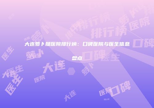 大连萝卜腿医院排行榜：口碑医院与医生信息盘点