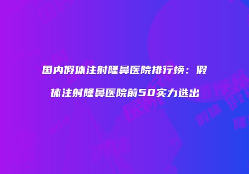 国内假体注射隆鼻医院排行榜：假体注射隆鼻医院前50实力选出