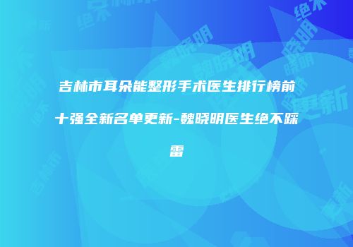 吉林市耳朵能整形手术医生排行榜前十强全新名单更新-魏晓明医生绝不踩雷