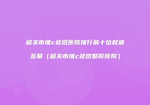 韶关市维c祛斑医院排行前十位权威荟聚（韶关市维c祛斑整形医院）