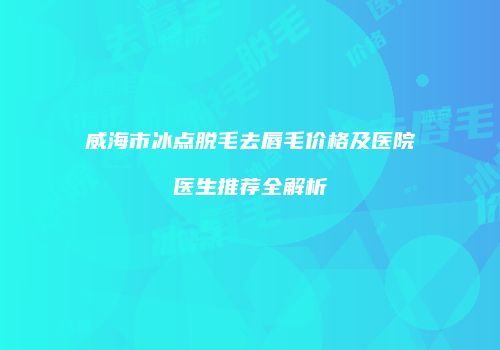 威海市冰点脱毛去唇毛价格及医院医生推荐全解析