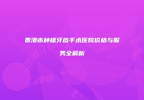 贵港市种植牙齿手术医院价格与服务全解析