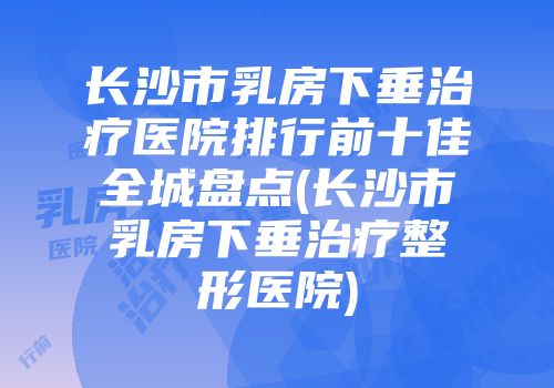 长沙市乳房下垂治疗医院排行前十佳全城盘点(长沙市乳房下垂治疗整形医院)