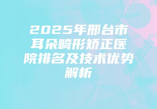2025年邢台市耳朵畸形矫正医院排名及技术优势解析