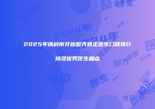 2025年铁岭市牙齿整齐矫正医生口碑排行榜及优秀医生盘点