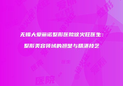 无锡大爱丽诺整形医院徐火旺医生：整形美容领域的翘楚与精湛技艺