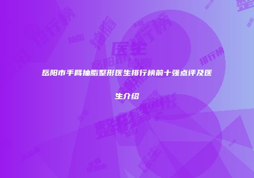岳阳市手臂抽脂整形医生排行榜前十强点评及医生介绍