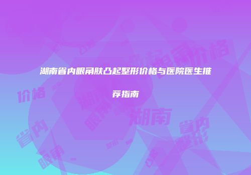 湖南省内眼角肤凸起整形价格与医院医生推荐指南