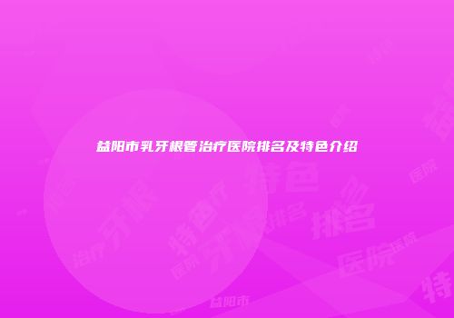 益阳市乳牙根管治疗医院排名及特色介绍