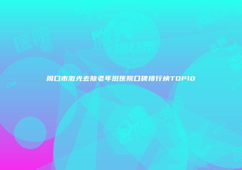 周口市激光去除老年斑医院口碑排行榜TOP10