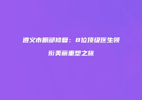 遵义市眼部修复：8位顶级医生领衔美丽重塑之旅