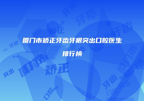 厦门市矫正牙齿牙根突出口腔医生排行榜