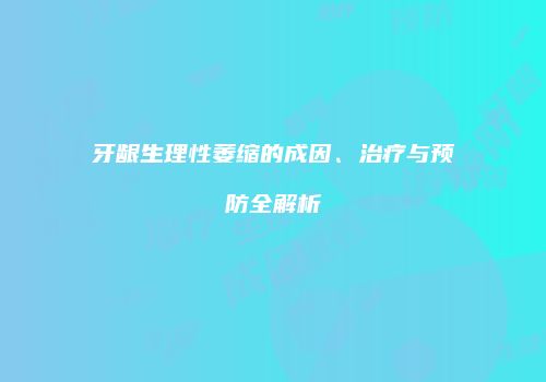 牙龈生理性萎缩的成因、治疗与预防全解析