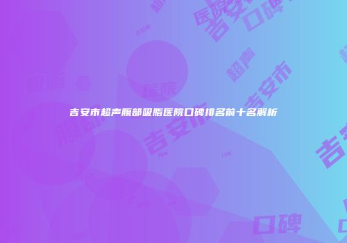 吉安市超声腹部吸脂医院口碑排名前十名解析