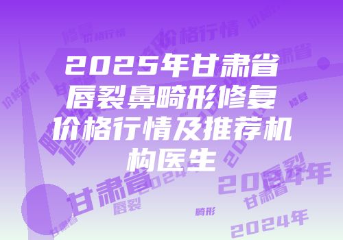 2025年甘肃省唇裂鼻畸形修复价格行情及推荐机构医生