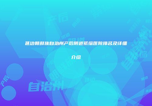 延边朝鲜族自治州产后阴道紧缩医院排名及详细介绍