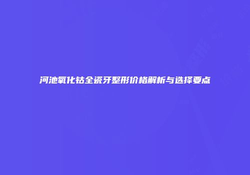 河池氧化钴全瓷牙整形价格解析与选择要点