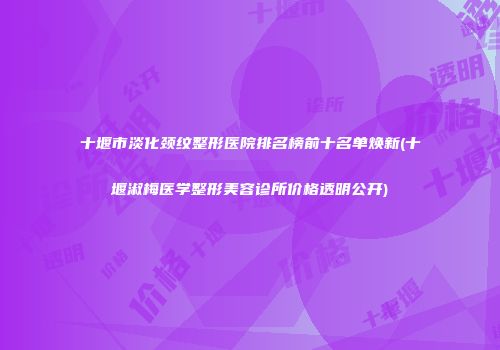 十堰市淡化颈纹整形医院排名榜前十名单焕新(十堰淑梅医学整形美容诊所价格透明公开)