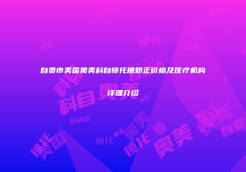自贡市美国奥美科自锁托槽矫正价格及医疗机构详细介绍