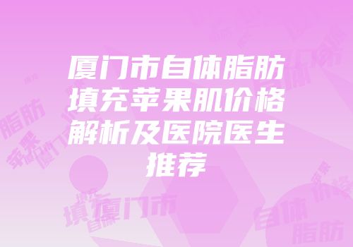 厦门市自体脂肪填充苹果肌价格解析及医院医生推荐