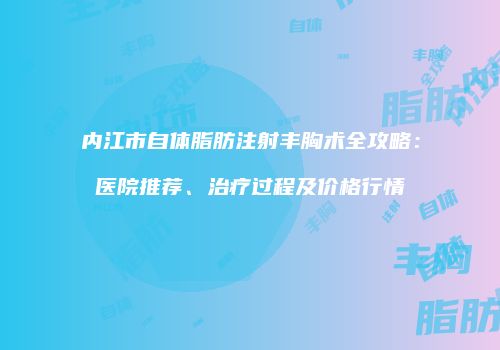 内江市自体脂肪注射丰胸术全攻略：医院推荐、治疗过程及价格行情