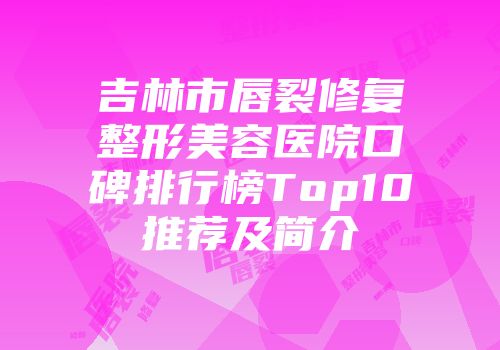 吉林市唇裂修复整形美容医院口碑排行榜Top10推荐及简介