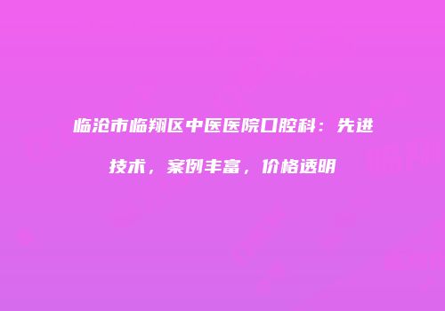 临沧市临翔区中医医院口腔科：先进技术，案例丰富，价格透明