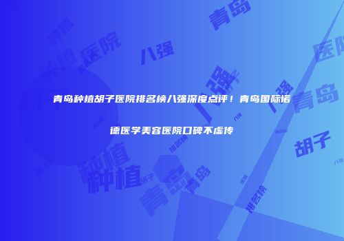 青岛种植胡子医院排名榜八强深度点评！青岛国际诺德医学美容医院口碑不虚传