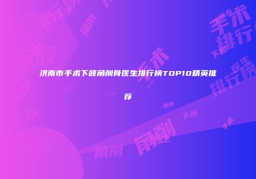 济南市手术下颌角削骨医生排行榜TOP10精英推荐