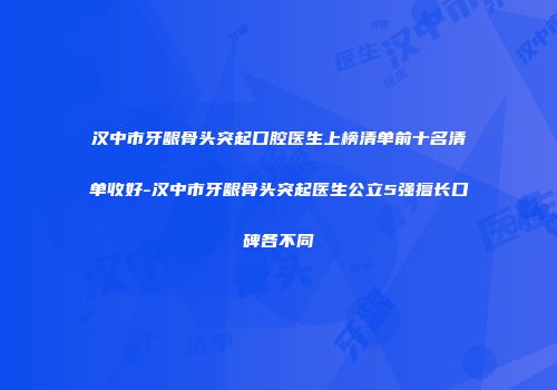 汉中市牙龈骨头突起口腔医生上榜清单前十名清单收好-汉中市牙龈骨头突起医生公立5强擅长口碑各不同