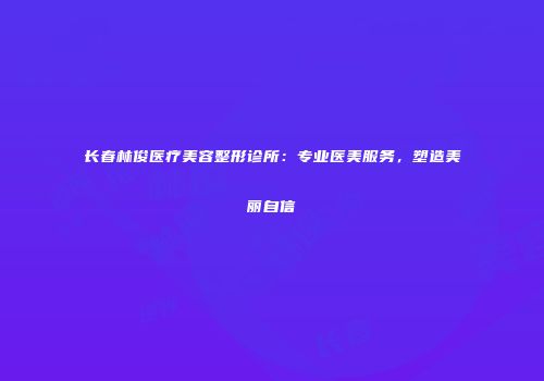 长春林俊医疗美容整形诊所：专业医美服务，塑造美丽自信