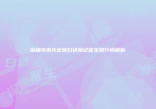 深圳市激光去除白色胎记医生排行榜解析