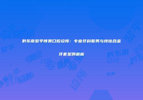 黔东南黎平博奥口腔诊所：专业牙科服务与纯钛合金牙套案例解析