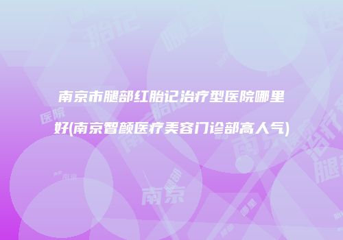 南京市腿部红胎记治疗型医院哪里好(南京智颜医疗美容门诊部高人气)