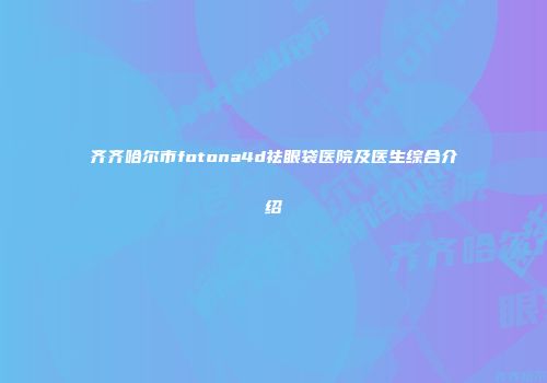 齐齐哈尔市fotona4d祛眼袋医院及医生综合介绍