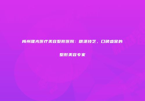 梅州曙光医疗美容整形医院：精湛技艺，口碑盛誉的整形美容专家