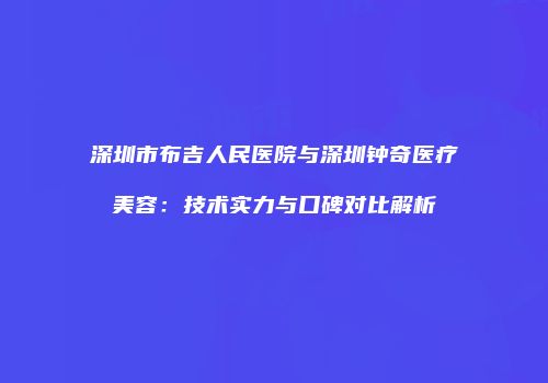 深圳市布吉人民医院与深圳钟奇医疗美容：技术实力与口碑对比解析