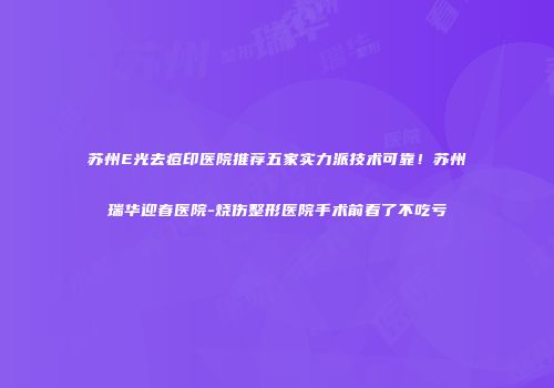 苏州E光去痘印医院推荐五家实力派技术可靠！苏州瑞华迎春医院-烧伤整形医院手术前看了不吃亏