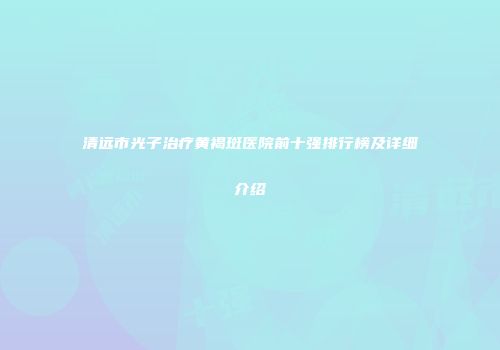 清远市光子治疗黄褐斑医院前十强排行榜及详细介绍